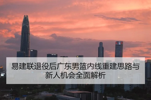 易建联退役后广东男篮内线重建思路与新人机会全面解析